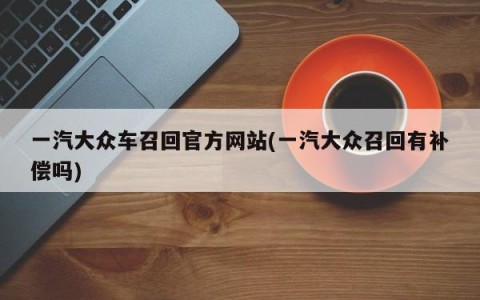 一汽大众车召回官方网站(一汽大众召回有补偿吗)