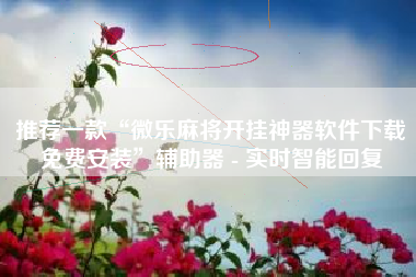 推荐一款“微乐麻将开挂神器软件下载免费安装”辅助器 - 实时智能回复