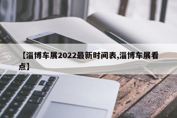 【淄博车展2022最新时间表,淄博车展看点】