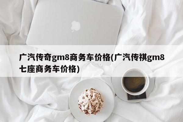 广汽传奇gm8商务车价格(广汽传祺gm8七座商务车价格)