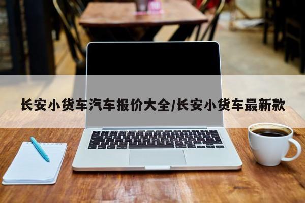 长安小货车汽车报价大全/长安小货车最新款