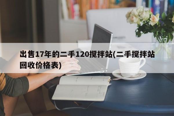 出售17年的二手120搅拌站(二手搅拌站回收价格表)