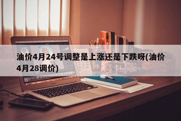 油价4月24号调整是上涨还是下跌呀(油价4月28调价)